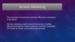 Services Marketing
The promotion of economic activities offered by a business
to its clients.
Service marketing might include the process of selling
telecommunications, health treatment, financial, hospitality,
car rental, air travel, and professional services.
 