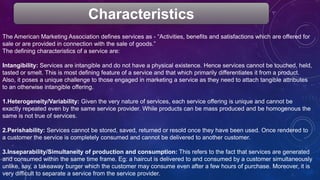 The American Marketing Association defines services as - “Activities, benefits and satisfactions which are offered for
sale or are provided in connection with the sale of goods.”
The defining characteristics of a service are:
Intangibility: Services are intangible and do not have a physical existence. Hence services cannot be touched, held,
tasted or smelt. This is most defining feature of a service and that which primarily differentiates it from a product.
Also, it poses a unique challenge to those engaged in marketing a service as they need to attach tangible attributes
to an otherwise intangible offering.
1.Heterogeneity/Variability: Given the very nature of services, each service offering is unique and cannot be
exactly repeated even by the same service provider. While products can be mass produced and be homogenous the
same is not true of services.
2.Perishability: Services cannot be stored, saved, returned or resold once they have been used. Once rendered to
a customer the service is completely consumed and cannot be delivered to another customer.
3.Inseparability/Simultaneity of production and consumption: This refers to the fact that services are generated
and consumed within the same time frame. Eg: a haircut is delivered to and consumed by a customer simultaneously
unlike, say, a takeaway burger which the customer may consume even after a few hours of purchase. Moreover, it is
very difficult to separate a service from the service provider.
Characteristics
 