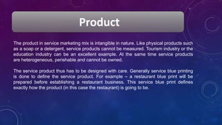 Product
The product in service marketing mix is intangible in nature. Like physical products such
as a soap or a detergent, service products cannot be measured. Tourism industry or the
education industry can be an excellent example. At the same time service products
are heterogeneous, perishable and cannot be owned.
The service product thus has to be designed with care. Generally service blue printing
is done to define the service product. For example – a restaurant blue print will be
prepared before establishing a restaurant business. This service blue print defines
exactly how the product (in this case the restaurant) is going to be.
 