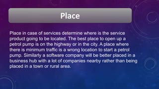 Place
Place in case of services determine where is the service
product going to be located. The best place to open up a
petrol pump is on the highway or in the city. A place where
there is minimum traffic is a wrong location to start a petrol
pump. Similarly a software company will be better placed in a
business hub with a lot of companies nearby rather than being
placed in a town or rural area.
 