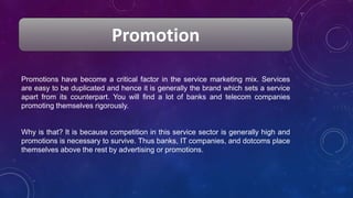 Promotion
Promotions have become a critical factor in the service marketing mix. Services
are easy to be duplicated and hence it is generally the brand which sets a service
apart from its counterpart. You will find a lot of banks and telecom companies
promoting themselves rigorously.
Why is that? It is because competition in this service sector is generally high and
promotions is necessary to survive. Thus banks, IT companies, and dotcoms place
themselves above the rest by advertising or promotions.
 