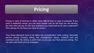 Pricing
Pricing in case of services is rather more difficult than in case of products. If you
were a restaurant owner, you can price people only for the food you are serving.
But then who will pay for the nice ambiance you have built up for your customers?
Who will pay for the band you have for music?
Thus these elements have to be taken into consideration while costing. Generally
service pricing involves taking into consideration labour, material cost and
overhead costs. By adding a profit mark up you get your final service pricing. You
can also read about pricing strategies.
 