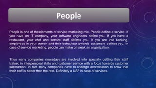 People
People is one of the elements of service marketing mix. People define a service. If
you have an IT company, your software engineers define you. If you have a
restaurant, your chef and service staff defines you. If you are into banking,
employees in your branch and their behaviour towards customers defines you. In
case of service marketing, people can make or break an organization.
Thus many companies nowadays are involved into specially getting their staff
trained in interpersonal skills and customer service with a focus towards customer
satisfaction. In fact many companies have to undergo accreditation to show that
their staff is better than the rest. Definitely a USP in case of services.
 