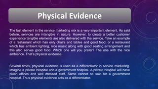 Physical Evidence
The last element in the service marketing mix is a very important element. As said
before, services are intangible in nature. However, to create a better customer
experience tangible elements are also delivered with the service. Take an example
of a restaurant which has only chairs and tables and good food, or a restaurant
which has ambient lighting, nice music along with good seating arrangement and
this also serves good food. Which one will you prefer? The one with the nice
ambience. That’s physical evidence.
Several times, physical evidence is used as a differentiator in service marketing.
Imagine a private hospital and a government hospital. A private hospital will have
plush offices and well dressed staff. Same cannot be said for a government
hospital. Thus physical evidence acts as a differentiator.
 