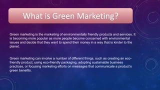 What is Green Marketing?
Green marketing is the marketing of environmentally friendly products and services. It
is becoming more popular as more people become concerned with environmental
issues and decide that they want to spend their money in a way that is kinder to the
planet.
Green marketing can involve a number of different things, such as creating an eco-
friendly product, using eco-friendly packaging, adopting sustainable business
practices, or focusing marketing efforts on messages that communicate a product’s
green benefits.
 