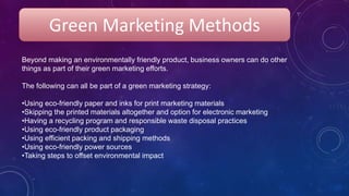 Beyond making an environmentally friendly product, business owners can do other
things as part of their green marketing efforts.
The following can all be part of a green marketing strategy:
•Using eco-friendly paper and inks for print marketing materials
•Skipping the printed materials altogether and option for electronic marketing
•Having a recycling program and responsible waste disposal practices
•Using eco-friendly product packaging
•Using efficient packing and shipping methods
•Using eco-friendly power sources
•Taking steps to offset environmental impact
Green Marketing Methods
 