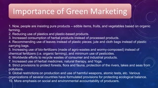 Importance of Green Marketing
1. Now, people are insisting pure products – edible items, fruits, and vegetables based on organic
farming.
2. Reducing use of plastics and plastic-based products.
3. Increased consumption of herbal products instead of processed products.
4. Recommending use of leaves instead of plastic pieces; jute and cloth bags instead of plastic
carrying bags.
5. Increasing use of bio-fertilizers (made of agro-wastes and wormy-composed) instead of
chemical fertilizers (i.e. organic farming), and minimum use of pesticides.
6. Worldwide efforts to recycle wastes of consumer and industrial products.
7. Increased use of herbal medicines, natural therapy, and Yoga.
8. Strict provisions to protect forests, flora and fauna, protection of the rivers, lakes and seas from
pollutions.
9. Global restrictions on production and use of harmful weapons, atomic tests, etc. Various
organizations of several countries have formulated provisions for protecting ecological balance.
10. More emphasis on social and environmental accountability of producers.
 