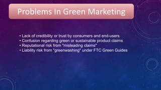 • Lack of credibility or trust by consumers and end-users
• Confusion regarding green or sustainable product claims
• Reputational risk from "misleading claims"
• Liability risk from "greenwashing" under FTC Green Guides
Problems In Green Marketing
 