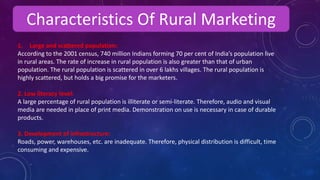 Characteristics Of Rural Marketing
1. Large and scattered population:
According to the 2001 census, 740 million Indians forming 70 per cent of India’s population live
in rural areas. The rate of increase in rural population is also greater than that of urban
population. The rural population is scattered in over 6 lakhs villages. The rural population is
highly scattered, but holds a big promise for the marketers.
2. Low literacy level:
A large percentage of rural population is illiterate or semi-literate. Therefore, audio and visual
media are needed in place of print media. Demonstration on use is necessary in case of durable
products.
3. Development of infrastructure:
Roads, power, warehouses, etc. are inadequate. Therefore, physical distribution is difficult, time
consuming and expensive.
 