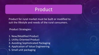 Product
Product for rural market must be built or modified to
suit the lifestyle and needs of the rural consumers.
Product Strategies:
1. New/Modified Product
2. Utility Oriented Product
3. Avoiding Sophisticated Packaging
4. Application of Value Engineering
5. Small unit packaging
 