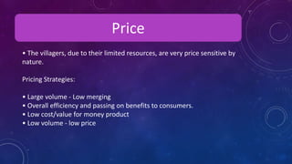 Price
• The villagers, due to their limited resources, are very price sensitive by
nature.
Pricing Strategies:
• Large volume - Low merging
• Overall efficiency and passing on benefits to consumers.
• Low cost/value for money product
• Low volume - low price
 