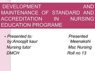 DEVELOPMENT AND
MAINTENANCE OF STANDARD AND
ACCREDITATION IN NURSING
EDUCATION PROGRAME
 Presented to: Presented
by:Anoopjit kaur Meenakshi
Nursing tutor Msc Nursing
DMCH Roll no 13
 