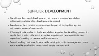 SUPPLIER DEVELOPMENT
• Not all suppliers need development, but to reach status of world class
collaborative relationship, development is needed
• Even best of best require investment on the part of buying firm eg. sun
microsystems use of score cards
• If buying firm is unable to find a world class supplier that is willing to meet its
needs then it selects the most attractive supplier and develops it into one
capable of meeting its present and future needs
• Several leading customer firms provide training in project management, team
work, quality, production process and supply management
10
 