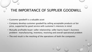 THE IMPORTANCE OF SUPPLIER GOODWILL
• Customer goodwill is a valuable asset
• Company develop customer goodwill by selling acceptable products at fair
price, supported by good service with customer’s interests in mind
• Mutually profitable buyer-seller relationship; seller learns buyer’s business
problem- manufacturing, inventory, receiving and overall operational problem
• The end result is the meshing of the operations of both the companies
11
 
