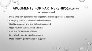 ARGUMENTS FOR PARTNERSHIPS(VOLUNTARY
COLLABORATIONS)
• Every time new partner comes together a learning process is required
• Changing market conditions and technology
• Quality problems and late deliveries reduced
• Open relation can cushion bad times
• Reaction for behavior of buyer
• Less shocks due to supply problems
• More effective performance of supplier
12
 