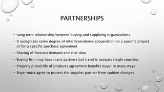 PARTNERSHIPS
• Long term relationship between buying and supplying organizations
• It recognizes some degree of interdependence cooperation on a specific project
or for a specific purchase agreement
• Sharing of forecast demand and cost data
• Buying firm may have many partners but trend is towards single sourcing
• Properly priced life of products agreement benefits buyer in many ways
• Buyer must agree to protect the supplier partner from sudden changes
14
 