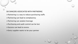 SIX DANGERS ASSOCIATED WITH PARTNERING
Partnering is a way to reduce purchasing staffs
Partnering can lead to complacency
Partnering can weaken leverage
Purchasing and audit control can be lost
Success can lead to excess
Every supplier wants to be your partner
16
 