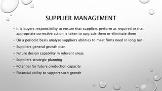 SUPPLIER MANAGEMENT
• It is buyers responsibility to ensure that suppliers perform as required or that
appropriate corrective action is taken to upgrade them or eliminate them
• On a periodic basis analyse suppliers abilities to meet firms need in long run
• Suppliers general growth plan
• Future design capability in relevant areas
• Suppliers strategic planning
• Potential for future production capacity
• Financial ability to support such growth
17
 