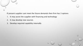 If present supplier cant meet the future demands then firm has 3 options
1. It may assist the supplier with financing and technology
2. It may develop new sources
3. Develop required capability internally
18
 