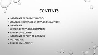 CONTENTS
• IMPORTANCE OF SOURCE SELECTION
• STRATEGIC IMPORTANCE OF SUPPLIER DEVELOPMENT
• IMPORTANCE
• SOURCES OF SUPPLIER INFORMATION
• SUPPLIER DEVELOPMENT
• IMPORTANCE OF SUPPLIER GOODWILL
• PARTNERSHIPS
• SUPPLIER MANAGEMENT
2
 