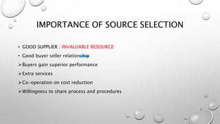 IMPORTANCE OF SOURCE SELECTION
• GOOD SUPPLIER : INVALUABLE RESOURCE
• Good buyer seller relationship
Buyers gain superior performance
Extra services
Co-operation on cost reduction
Willingness to share process and procedures
3
 