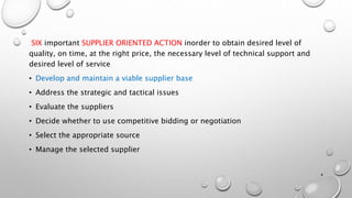 SIX important SUPPLIER ORIENTED ACTION inorder to obtain desired level of
quality, on time, at the right price, the necessary level of technical support and
desired level of service
• Develop and maintain a viable supplier base
• Address the strategic and tactical issues
• Evaluate the suppliers
• Decide whether to use competitive bidding or negotiation
• Select the appropriate source
• Manage the selected supplier
4
 