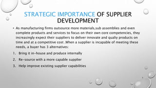 STRATEGIC IMPORTANCE OF SUPPLIER
DEVELOPMENT
• As manufacturing firms outsource more materials,sub assemblies and even
complete products and services to focus on their own core competencies, they
increasingly expect their suppliers to deliver innovate and qualiy products on
time and at a competitive cost .When a supplier is incapable of meeting these
needs, a buyer has 3 alternatives:
1. Bring it in-house and produce internally
2. Re-source with a more capable supplier
3. Help improve existing supplier capabilities
5
 
