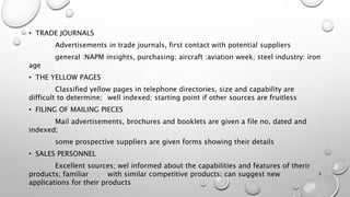 • TRADE JOURNALS
Advertisements in trade journals, first contact with potential suppliers
general :NAPM insights, purchasing; aircraft :aviation week; steel industry: iron
age
• THE YELLOW PAGES
Classified yellow pages in telephone directories, size and capability are
difficult to determine; well indexed; starting point if other sources are fruitless
• FILING OF MAILING PIECES
Mail advertisements, brochures and booklets are given a file no, dated and
indexed;
some prospective suppliers are given forms showing their details
• SALES PERSONNEL
Excellent sources; wel informed about the capabilities and features of therir
products; familiar with similar competitive products; can suggest new
applications for their products
8
 