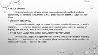 • TRADE EXHIBITS
Regional and national trade shows; new products and modified products;
opportunity to compare concurrently similar products; new potential suppliers; new
ideas
• COMPANY PERSONNEL
Personnel from other dept. in buyers firm often provide information; scientific,
research, technical personnel always have valuable suggestions on sources of
supply; new methods, new manufacturers, new products
• OTHER PURCHASING AND SUPPLY MANAGEMENT DEPARTMENTS
Purchasing &supply management dept. in other firms can be helpful; mutually
beneficial; associations can be the media where members help other members to
locate and evaluate sources of supply
9
 