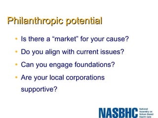 Philanthropic potential Is there a “market” for your cause? Do you align with current issues? Can you engage foundations? Are your local corporations supportive? 
