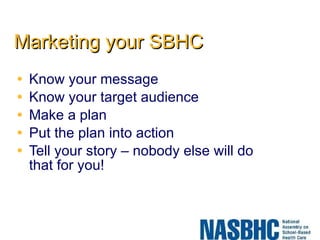 Marketing your SBHC Know your message Know your target audience Make a plan Put the plan into action Tell your story – nobody else will do that for you! 