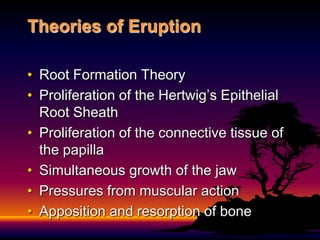 Theories of Eruption

• Root Formation Theory
• Proliferation of the Hertwig’s Epithelial
  Root Sheath
• Proliferation of the connective tissue of
  the papilla
• Simultaneous growth of the jaw
• Pressures from muscular action
• Apposition and resorption of bone
 