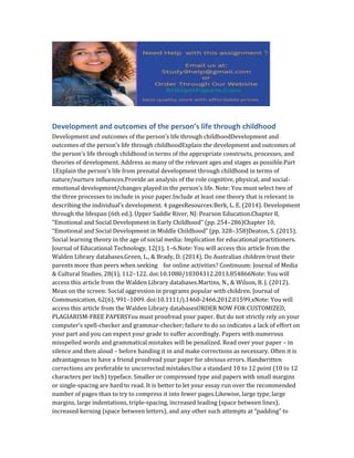 Development and outcomes of the person’s life through childhood
Development and outcomes of the person’s life through childhoodDevelopment and
outcomes of the person’s life through childhoodExplain the development and outcomes of
the person’s life through childhood in terms of the appropriate constructs, processes, and
theories of development. Address as many of the relevant ages and stages as possible.Part
1Explain the person’s life from prenatal development through childhood in terms of
nature/nurture influences.Provide an analysis of the role cognitive, physical, and social-
emotional development/changes played in the person’s life. Note: You must select two of
the three processes to include in your paper.Include at least one theory that is relevant in
describing the individual’s development. 4 pagesResources:Berk, L. E. (2014). Development
through the lifespan (6th ed.). Upper Saddle River, NJ: Pearson Education.Chapter 8,
“Emotional and Social Development in Early Childhood” (pp. 254–286)Chapter 10,
“Emotional and Social Development in Middle Childhood” (pp. 328–358)Deaton, S. (2015).
Social learning theory in the age of social media: Implication for educational practitioners.
Journal of Educational Technology, 12(1), 1–6.Note: You will access this article from the
Walden Library databases.Green, L., & Brady, D. (2014). Do Australian children trust their
parents more than peers when seeking for online activities? Continuum: Journal of Media
& Cultural Studies, 28(1), 112–122. doi:10.1080/10304312.2013.854866Note: You will
access this article from the Walden Library databases.Martins, N., & Wilson, B. J. (2012).
Mean on the screen: Social aggression in programs popular with children. Journal of
Communication, 62(6), 991–1009. doi:10.1111/j.1460-2466.2012.01599.xNote: You will
access this article from the Walden Library databasesORDER NOW FOR CUSTOMIZED,
PLAGIARISM-FREE PAPERSYou must proofread your paper. But do not strictly rely on your
computer’s spell-checker and grammar-checker; failure to do so indicates a lack of effort on
your part and you can expect your grade to suffer accordingly. Papers with numerous
misspelled words and grammatical mistakes will be penalized. Read over your paper – in
silence and then aloud – before handing it in and make corrections as necessary. Often it is
advantageous to have a friend proofread your paper for obvious errors. Handwritten
corrections are preferable to uncorrected mistakes.Use a standard 10 to 12 point (10 to 12
characters per inch) typeface. Smaller or compressed type and papers with small margins
or single-spacing are hard to read. It is better to let your essay run over the recommended
number of pages than to try to compress it into fewer pages.Likewise, large type, large
margins, large indentations, triple-spacing, increased leading (space between lines),
increased kerning (space between letters), and any other such attempts at “padding” to
 