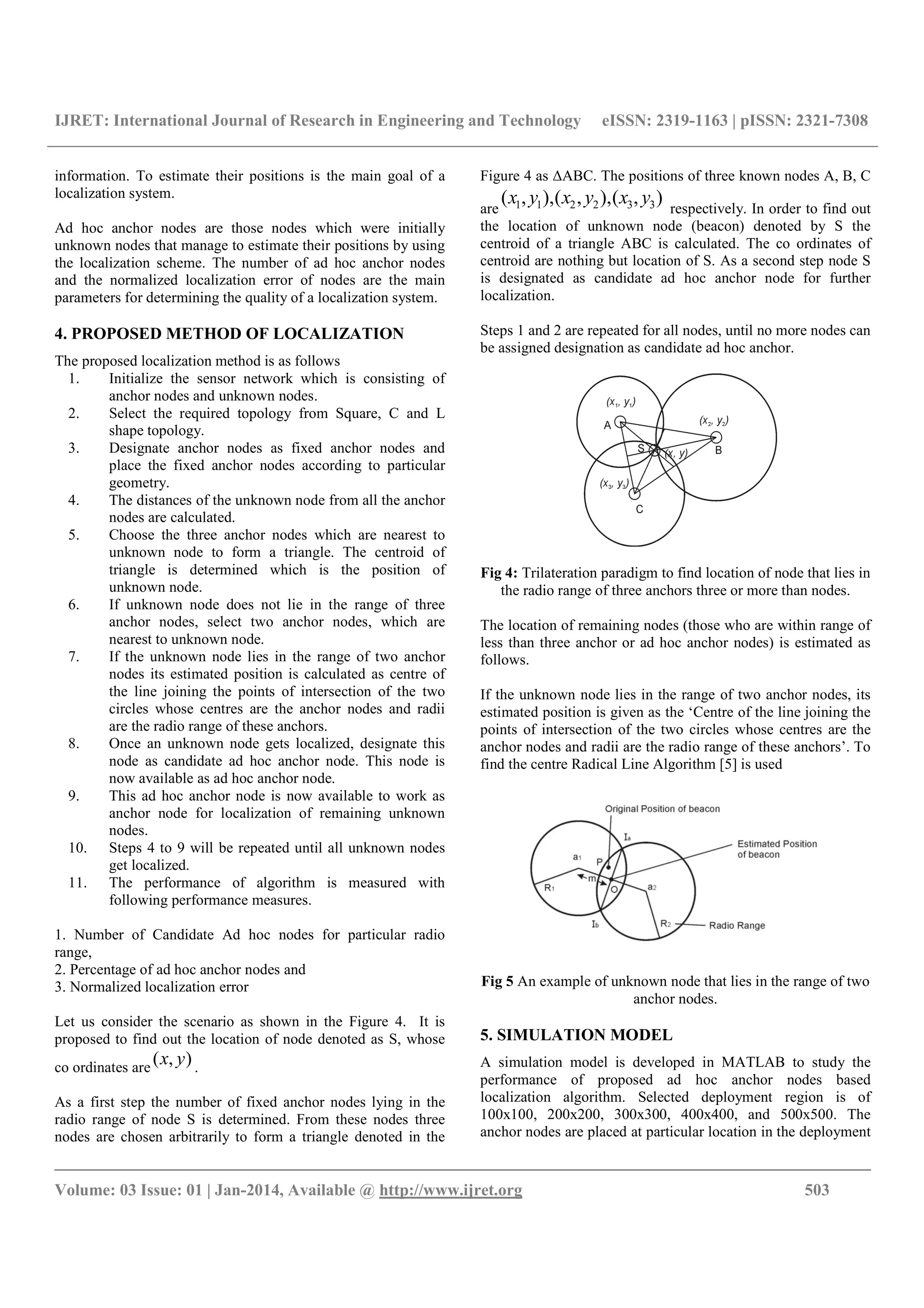 IJRET: International Journal of Research in Engineering and Technology eISSN: 2319-1163 | pISSN: 2321-7308
__________________________________________________________________________________________
Volume: 03 Issue: 01 | Jan-2014, Available @ http://www.ijret.org 503
information. To estimate their positions is the main goal of a
localization system.
Ad hoc anchor nodes are those nodes which were initially
unknown nodes that manage to estimate their positions by using
the localization scheme. The number of ad hoc anchor nodes
and the normalized localization error of nodes are the main
parameters for determining the quality of a localization system.
4. PROPOSED METHOD OF LOCALIZATION
The proposed localization method is as follows
1. Initialize the sensor network which is consisting of
anchor nodes and unknown nodes.
2. Select the required topology from Square, C and L
shape topology.
3. Designate anchor nodes as fixed anchor nodes and
place the fixed anchor nodes according to particular
geometry.
4. The distances of the unknown node from all the anchor
nodes are calculated.
5. Choose the three anchor nodes which are nearest to
unknown node to form a triangle. The centroid of
triangle is determined which is the position of
unknown node.
6. If unknown node does not lie in the range of three
anchor nodes, select two anchor nodes, which are
nearest to unknown node.
7. If the unknown node lies in the range of two anchor
nodes its estimated position is calculated as centre of
the line joining the points of intersection of the two
circles whose centres are the anchor nodes and radii
are the radio range of these anchors.
8. Once an unknown node gets localized, designate this
node as candidate ad hoc anchor node. This node is
now available as ad hoc anchor node.
9. This ad hoc anchor node is now available to work as
anchor node for localization of remaining unknown
nodes.
10. Steps 4 to 9 will be repeated until all unknown nodes
get localized.
11. The performance of algorithm is measured with
following performance measures.
1. Number of Candidate Ad hoc nodes for particular radio
range,
2. Percentage of ad hoc anchor nodes and
3. Normalized localization error
Let us consider the scenario as shown in the Figure 4. It is
proposed to find out the location of node denoted as S, whose
co ordinates are
),( yx .
As a first step the number of fixed anchor nodes lying in the
radio range of node S is determined. From these nodes three
nodes are chosen arbitrarily to form a triangle denoted in the
Figure 4 as ΔABC. The positions of three known nodes A, B, C
are
),(),,(),,( 332211 yxyxyx
respectively. In order to find out
the location of unknown node (beacon) denoted by S the
centroid of a triangle ABC is calculated. The co ordinates of
centroid are nothing but location of S. As a second step node S
is designated as candidate ad hoc anchor node for further
localization.
Steps 1 and 2 are repeated for all nodes, until no more nodes can
be assigned designation as candidate ad hoc anchor.
Fig 4: Trilateration paradigm to find location of node that lies in
the radio range of three anchors three or more than nodes.
The location of remaining nodes (those who are within range of
less than three anchor or ad hoc anchor nodes) is estimated as
follows.
If the unknown node lies in the range of two anchor nodes, its
estimated position is given as the ‘Centre of the line joining the
points of intersection of the two circles whose centres are the
anchor nodes and radii are the radio range of these anchors’. To
find the centre Radical Line Algorithm [5] is used
Fig 5 An example of unknown node that lies in the range of two
anchor nodes.
5. SIMULATION MODEL
A simulation model is developed in MATLAB to study the
performance of proposed ad hoc anchor nodes based
localization algorithm. Selected deployment region is of
100x100, 200x200, 300x300, 400x400, and 500x500. The
anchor nodes are placed at particular location in the deployment
 