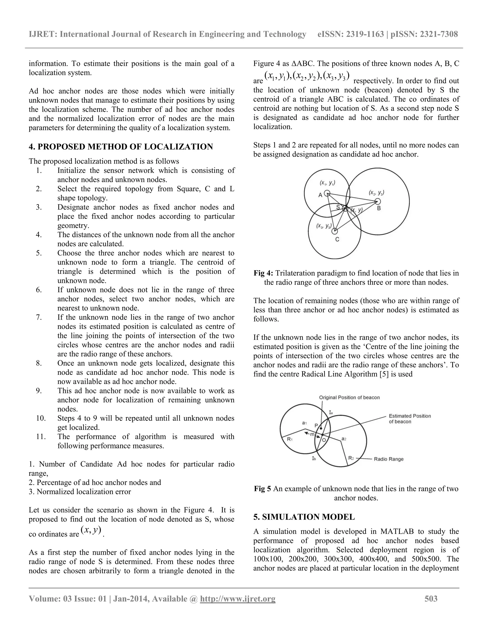 IJRET: International Journal of Research in Engineering and Technology eISSN: 2319-1163 | pISSN: 2321-7308 __________________________________________________________________________________________ Volume: 03 Issue: 01 | Jan-2014, Available @ http://www.ijret.org 503 information. To estimate their positions is the main goal of a localization system. Ad hoc anchor nodes are those nodes which were initially unknown nodes that manage to estimate their positions by using the localization scheme. The number of ad hoc anchor nodes and the normalized localization error of nodes are the main parameters for determining the quality of a localization system. 4. PROPOSED METHOD OF LOCALIZATION The proposed localization method is as follows 1. Initialize the sensor network which is consisting of anchor nodes and unknown nodes. 2. Select the required topology from Square, C and L shape topology. 3. Designate anchor nodes as fixed anchor nodes and place the fixed anchor nodes according to particular geometry. 4. The distances of the unknown node from all the anchor nodes are calculated. 5. Choose the three anchor nodes which are nearest to unknown node to form a triangle. The centroid of triangle is determined which is the position of unknown node. 6. If unknown node does not lie in the range of three anchor nodes, select two anchor nodes, which are nearest to unknown node. 7. If the unknown node lies in the range of two anchor nodes its estimated position is calculated as centre of the line joining the points of intersection of the two circles whose centres are the anchor nodes and radii are the radio range of these anchors. 8. Once an unknown node gets localized, designate this node as candidate ad hoc anchor node. This node is now available as ad hoc anchor node. 9. This ad hoc anchor node is now available to work as anchor node for localization of remaining unknown nodes. 10. Steps 4 to 9 will be repeated until all unknown nodes get localized. 11. The performance of algorithm is measured with following performance measures. 1. Number of Candidate Ad hoc nodes for particular radio range, 2. Percentage of ad hoc anchor nodes and 3. Normalized localization error Let us consider the scenario as shown in the Figure 4. It is proposed to find out the location of node denoted as S, whose co ordinates are ),( yx . As a first step the number of fixed anchor nodes lying in the radio range of node S is determined. From these nodes three nodes are chosen arbitrarily to form a triangle denoted in the Figure 4 as ΔABC. The positions of three known nodes A, B, C are ),(),,(),,( 332211 yxyxyx respectively. In order to find out the location of unknown node (beacon) denoted by S the centroid of a triangle ABC is calculated. The co ordinates of centroid are nothing but location of S. As a second step node S is designated as candidate ad hoc anchor node for further localization. Steps 1 and 2 are repeated for all nodes, until no more nodes can be assigned designation as candidate ad hoc anchor. Fig 4: Trilateration paradigm to find location of node that lies in the radio range of three anchors three or more than nodes. The location of remaining nodes (those who are within range of less than three anchor or ad hoc anchor nodes) is estimated as follows. If the unknown node lies in the range of two anchor nodes, its estimated position is given as the „Centre of the line joining the points of intersection of the two circles whose centres are the anchor nodes and radii are the radio range of these anchors‟. To find the centre Radical Line Algorithm [5] is used Fig 5 An example of unknown node that lies in the range of two anchor nodes. 5. SIMULATION MODEL A simulation model is developed in MATLAB to study the performance of proposed ad hoc anchor nodes based localization algorithm. Selected deployment region is of 100x100, 200x200, 300x300, 400x400, and 500x500. The anchor nodes are placed at particular location in the deployment 