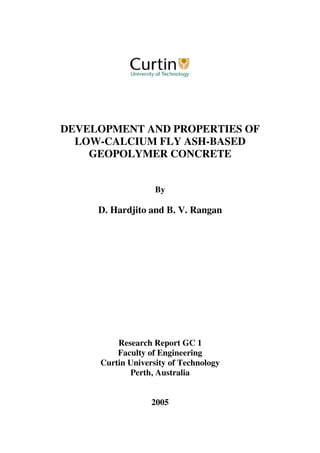 DEVELOPMENT AND PROPERTIES OF
LOW-CALCIUM FLY ASH-BASED
GEOPOLYMER CONCRETE
By
D. Hardjito and B. V. Rangan
Research Report GC 1
Faculty of Engineering
Curtin University of Technology
Perth, Australia
2005
 