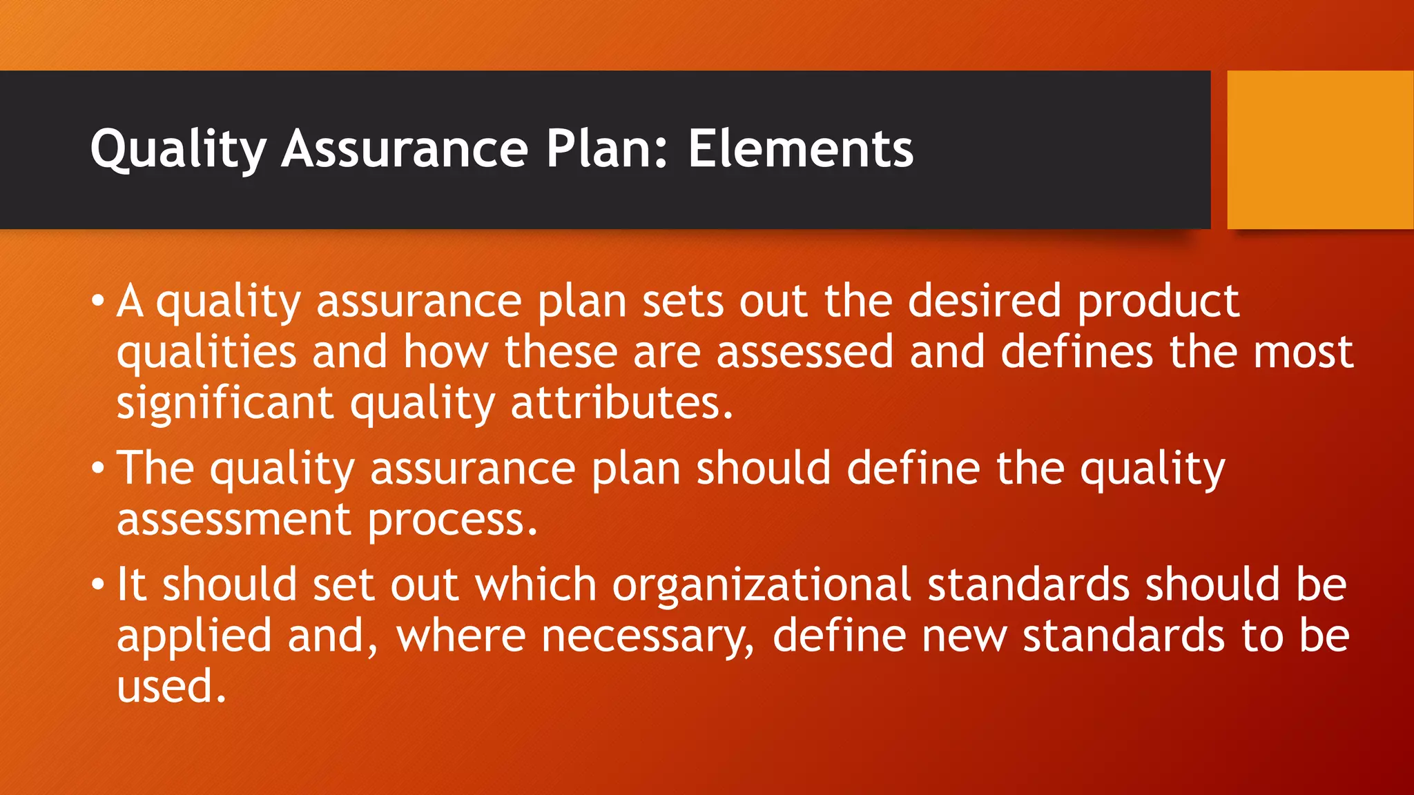 Quality Assurance Plan: Elements
• A quality assurance plan sets out the desired product
qualities and how these are assessed and defines the most
significant quality attributes.
• The quality assurance plan should define the quality
assessment process.
• It should set out which organizational standards should be
applied and, where necessary, define new standards to be
used.
 