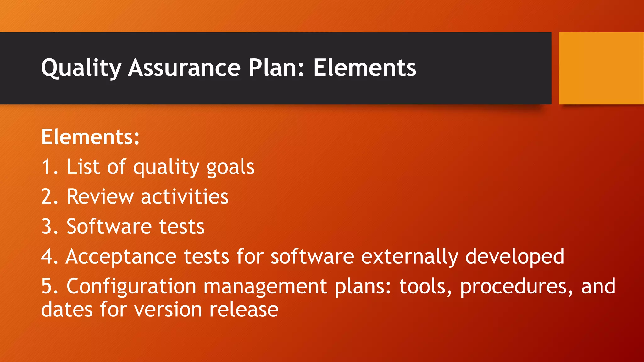 Quality Assurance Plan: Elements
Elements:
1. List of quality goals
2. Review activities
3. Software tests
4. Acceptance tests for software externally developed
5. Configuration management plans: tools, procedures, and
dates for version release
 