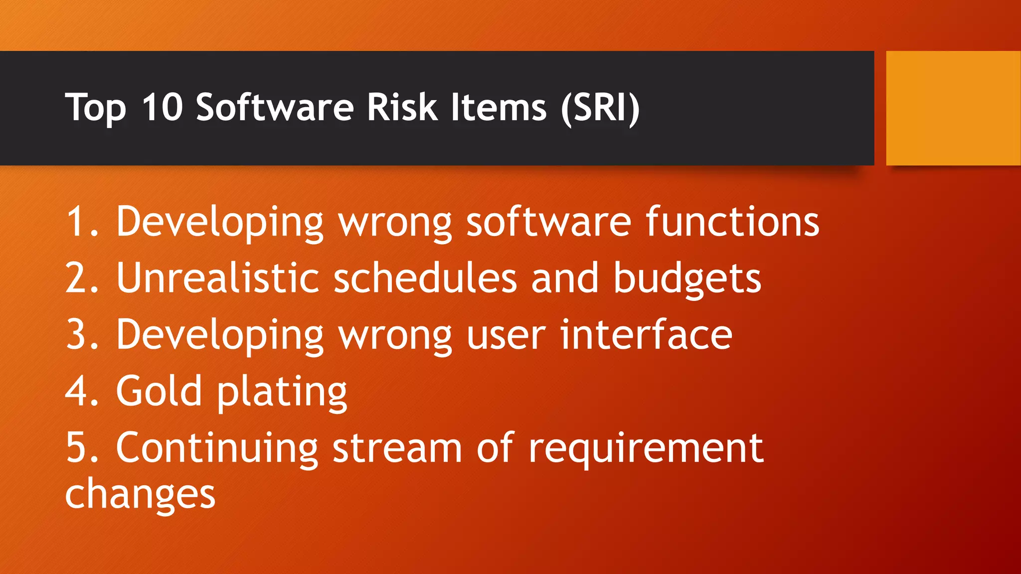 Top 10 Software Risk Items (SRI)
1. Developing wrong software functions
2. Unrealistic schedules and budgets
3. Developing wrong user interface
4. Gold plating
5. Continuing stream of requirement
changes
 
