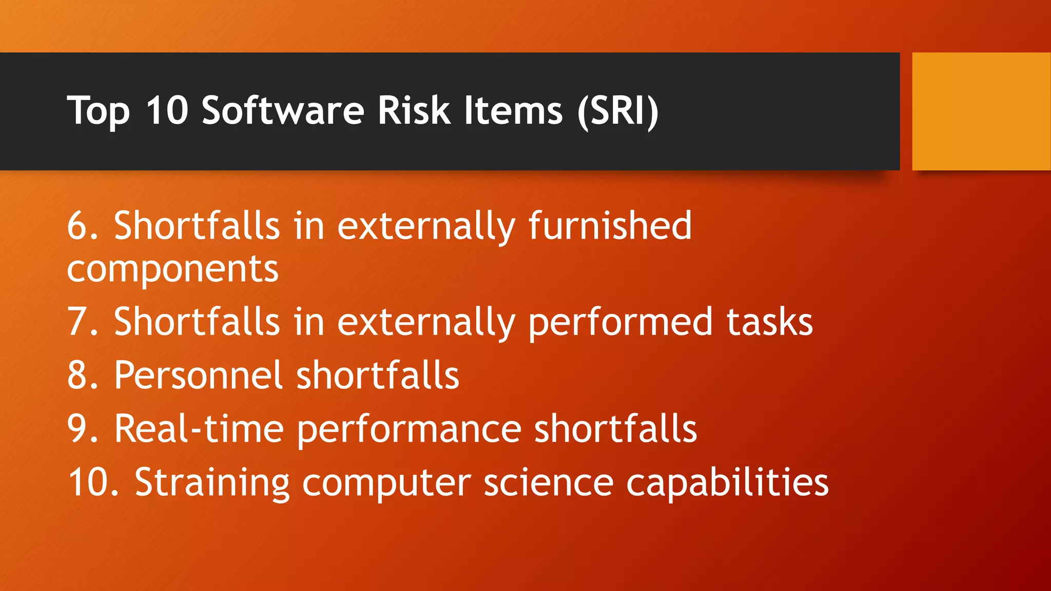 Top 10 Software Risk Items (SRI)
6. Shortfalls in externally furnished
components
7. Shortfalls in externally performed tasks
8. Personnel shortfalls
9. Real-time performance shortfalls
10. Straining computer science capabilities
 