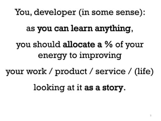 You, developer (in some sense):
as you can learn anything,
you should allocate a % of your
energy to improving
your work /...
