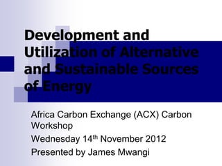Development and
Utilization of Alternative
and Sustainable Sources
of Energy
Africa Carbon Exchange (ACX) Carbon
Workshop
Wednesday 14th November 2012
Presented by James Mwangi
 