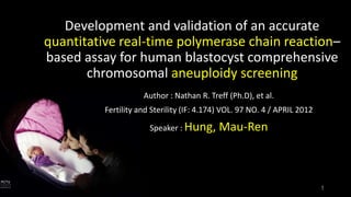 Development and validation of an accurate
quantitative real-time polymerase chain reaction–
based assay for human blastocyst comprehensive
chromosomal aneuploidy screening
Author : Nathan R. Treff (Ph.D), et al.
Fertility and Sterility (IF: 4.174) VOL. 97 NO. 4 / APRIL 2012
Speaker : Hung,

Mau-Ren

1

 