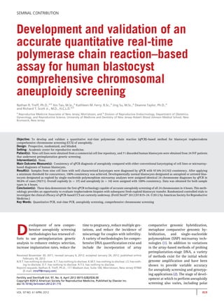 SEMINAL CONTRIBUTION 
Development and validation of an 
accurate quantitative real-time 
polymerase chain reaction–based 
assay for human blastocyst 
comprehensive chromosomal 
aneuploidy screening 
Nathan R. Treff, Ph.D.,a,b Xin Tao, M.Sc.,a Kathleen M. Ferry, B.Sc.,a Jing Su, M.Sc.,a Deanne Taylor, Ph.D.,a 
and Richard T. Scott Jr., M.D., H.C.L.D.a,b 
a Reproductive Medicine Associates of New Jersey, Morristown; and b Division of Reproductive Endocrinology, Department of Obstetrics, 
Gynecology, and Reproductive Science, University of Medicine and Dentistry of New Jersey–Robert Wood Johnson Medical School, New 
Brunswick, New Jersey 
Objective: To develop and validate a quantitative real-time polymerase chain reaction (qPCR)–based method for blastocyst trophectoderm 
comprehensive chromosome screening (CCS) of aneuploidy. 
Design: Prospective, randomized, and blinded. 
Setting: Academic center for reproductive medicine. 
Patient(s): Nine cell lines were obtained from a commercial cell line repository, and 71 discarded human blastocysts were obtained from 24 IVF patients 
that underwent preimplantation genetic screening. 
Intervention(s): None. 
Main Outcome Measure(s): Consistency of qPCR diagnosis of aneuploidy compared with either conventional karyotyping of cell lines or microarray-based 
diagnoses of human blastocysts. 
Result(s): Samples from nine cell lines with well characterized karyotypes were diagnosed by qPCR with 97.6% (41/42) consistency. After applying 
a minimum threshold for concurrence, 100% consistency was achieved. Developmentally normal blastocysts designated as aneuploid or arrested blas-tocysts 
designated as euploid by single-nucleotide polymorphism microarray analyses were assigned identical 24 chromosome diagnoses by qPCR in 
98.6% of cases (70/71). Overall euploidy (n ¼ 37) and aneuploidy (n ¼ 34) were assigned with 100% consistency. Data was obtained for both sample 
types in 4 hours. 
Conclusion(s): These data demonstrate the first qPCR technology capable of accurate aneuploidy screening of all 24 chromosomes in 4 hours. This meth-odology 
provides an opportunity to evaluate trophectoderm biopsies with subsequent fresh euploid blastocyst transfer. Randomized controlled trials to 
investigate the clinical efficacy of qPCR-based CCS are currently underway. (Fertil Steril 2012;97:819–24.2012 by American Society for Reproductive 
Medicine.) 
Key Words: Quantitative PCR, real-time PCR, aneuploidy screening, comprehensive chromosome screening 
Development of new compre-hensive 
aneuploidy screening 
methodologies has renewed ef-forts 
to use preimplantation genetic 
analysis to enhance embryo selection, 
increase implantation rates, reduce the 
time to pregnancy, reduce multiple ges-tations, 
and reduce the incidence of 
miscarriage for couples with infertility. 
A variety of methodologies for compre-hensive 
DNA quantificatation exist and 
include the incorporation of array 
comparative genomic hybridization, 
metaphase comparative genomic hy-bridization, 
and single-nucleotide 
polymorphism (SNP) microarray tech-nologies 
(1). In addition to variations 
in the array-based methods of probing 
preimplantation-stage DNA, a variety 
of methods exist for the initial whole 
genome amplification and have been 
shown to provide variable accuracy 
for aneuploidy screening and genotyp-ing 
applications (2). The stage of devel-opment 
at which to perform aneuploidy 
screening also varies, including polar 
Received November 30, 2011; revised January 4, 2012; accepted January 24, 2012; published online 
February 18, 2012. 
N.R.T. has nothing to disclose. X.T. has nothing to disclose. K.M.F. has nothing to disclose. J.S. has noth-ing 
to disclose. D.T. has nothing to disclose. R.T.S. has nothing to disclose. 
Reprint requests: Nathan R. Treff, Ph.D., 111 Madison Ave, Suite 100, Morristown, New Jersey 07960 
(E-mail: ntreff@rmanj.com). 
Fertility and Sterility® Vol. 97, No. 4, April 2012 0015-0282/$36.00 
Copyright ©2012 American Society for Reproductive Medicine, Published by Elsevier Inc. 
doi:10.1016/j.fertnstert.2012.01.115 
VOL. 97 NO. 4 / APRIL 2012 819 
 
