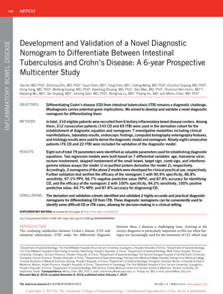 Development and Validation of a Novel Diagnostic
Nomogram to Differentiate Between Intestinal
Tuberculosis and Crohn’s Disease: A 6-year Prospective
Multicenter Study
Yao He, MD, PhD1
, Zhenhua Zhu, MD, PhD2
, Yujun Chen, MD1
, Fang Chen, MD1
, Yufang Wang, MD, PhD3
, Chunhui Ouyang, MD, PhD4
,
Hong Yang, MD, PhD5
, Meifang Huang, MD, PhD6
, Xiaodong Zhuang, MD, PhD7
, Ren Mao, MD, PhD1
, Shomron Ben-Horin, MD1,8
,
Xiaoping Wu, MD4
, Qin Ouyang, MD3
, Jiaming Qian, MD, PhD5
, Nonghua Lu, MD2
, Pinjing Hu, MD1
and Minhu Chen, MD, PhD1
OBJECTIVES: Differentiating Crohn’s disease (CD) from intestinal tuberculosis (ITB) remains a diagnostic challenge.
Misdiagnosis carries potential grave implications. We aimed to develop and validate a novel diagnostic
nomogram for differentiating them.
METHODS: In total, 310 eligible patients were recruited from 6 tertiary inflammatory bowel disease centers. Among
them, 212 consecutive patients (143 CD and 69 ITB) were used in the derivation cohort for the
establishment of diagnostic equation and nomogram; 7 investigative modalities including clinical
manifestations, laboratory results, endoscopic findings, computed tomography enterography features,
and histology results were used to derive the diagnostic model and nomogram. Ninety-eight consecutive
patients (76 CD and 22 ITB) were included for validation of the diagnostic model.
RESULTS: Eight out of total 79 parameters were identified as valuable parameters used for establishing diagnostic
equations. Two regression models were built based on 7 differential variables: age, transverse ulcer,
rectum involvement, skipped involvement of the small bowel, target sign, comb sign, and interferon-
gamma release assays (for model 1) or purified protein derivative (for model 2), respectively.
Accordingly, 2 nomograms of the above 2 models were developed for clinical practical use, respectively.
Further validation test verified the efficacy of the nomogram 1 with 90.9% specificity, 86.8%
sensitivity, 97.1% PPV, 66.7% negative predictive value (NPV), and 87.8% accuracy for identifying
CD, and the efficacy of the nomogram 2 with 100% specificity, 84.2% sensitivity, 100% positive
predictive value, 64.7% NPV, and 87.8% accuracy for diagnosing CD.
CONCLUSIONS: The derivation and validation cohorts identified and validated 2 highly accurate and practical diagnostic
nomograms for differentiating CD from ITB. These diagnostic nomograms can be conveniently used to
identify some difficult CD or ITB cases, allowing for decision-making in a clinical setting.
SUPPLEMENTARY MATERIAL accompanies this paper at http://links.lww.com/AJG/A22.
Am J Gastroenterol 2019;114:490–499. https://doi.org/10.14309/ajg.0000000000000064
INTRODUCTION
The confusing similarities between Crohn’s disease (CD) and
intestinal tuberculosis (ITB) make the diﬀerential diagnosis
between these 2 diseases a challenging issue. Arriving at the
correct diagnosis is particularly important in this era when bio-
logics are increasingly used for the treatment of CD, which may
1
Department of Gastroenterology, The First Affiliated Hospital of Sun Yat-sen University, Guangzhou, People’s Republic of China; 2
Department of Gastroenterology,
The First Affiliated Hospital of Nanchang University, Nanchang, People’s Republic of China; 3
Department of Gastroenterology, West China Hospital, Sichuan
University, Chengdu, Sichuan Province, People’s Republic of China; 4
Department of Gastroenterology, The Second Xiangya Hospital of Central South University,
Changsha, Hunan Province, People’s Republic of China; 5
Department of Gastroenterology, Peking Union Medical College Hospital, Peking Union Medical College,
Chinese Academy of Medical Sciences, Beijing, People’s Republic of China; 6
Department of Gastroenterology, Zhongnan Hospital, Wuhan University School of
Medicine, Wuhan, Hubei Province, People’s Republic of China; 7
Department of Cardiology, The First Affiliated Hospital of Sun Yat-sen University, Guangzhou,
People’s Republic of China; 8
Department of Gastroenterology, IBD Service, Sheba Medical Center and Sackler School of Medicine, Tel-Aviv University, Tel
Hashomer, Israel. Correspondence: Minhu Chen, MD, PhD. E-mail: chenminhu@mail.sysu.edu.cn. Pinjing Hu, MD. E-mail: pjhumd@vip.163.com
Received May 8, 2018; accepted November 8, 2018; published online February 7, 2019
ARTICLE490
The American Journal of GASTROENTEROLOGY VOLUME 114 | MARCH 2019 www.amjgastro.com
Copyright © 2019 by The American College of Gastroenterology. Unauthorized reproduction of this article is prohibited.
INFLAMMATORYBOWELDISEASE
 