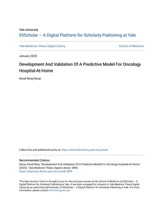 Yale University
Yale University
EliScholar – A Digital Platform for Scholarly Publishing at Yale
EliScholar – A Digital Platform for Scholarly Publishing at Yale
Yale Medicine Thesis Digital Library School of Medicine
January 2020
Development And Validation Of A Predictive Model For Oncology
Development And Validation Of A Predictive Model For Oncology
Hospital-At-Home
Hospital-At-Home
Keval Niraj Desai
Follow this and additional works at: https://elischolar.library.yale.edu/ymtdl
Recommended Citation
Recommended Citation
Desai, Keval Niraj, "Development And Validation Of A Predictive Model For Oncology Hospital-At-Home"
(2020). Yale Medicine Thesis Digital Library. 3894.
https://elischolar.library.yale.edu/ymtdl/3894
This Open Access Thesis is brought to you for free and open access by the School of Medicine at EliScholar – A
Digital Platform for Scholarly Publishing at Yale. It has been accepted for inclusion in Yale Medicine Thesis Digital
Library by an authorized administrator of EliScholar – A Digital Platform for Scholarly Publishing at Yale. For more
information, please contact elischolar@yale.edu.
 