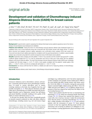 Development and validation of Chemotherapy-induced
Alopecia Distress Scale (CADS) for breast cancer
patients
J. Cho1,2,3, EK. Choi2, IR. Kim2, YH. Im4, YH. Park4, S. Lee5, JE. Lee6, JH. Yang7 & SJ. Nam6*
1
Department of Health Science and Technology, SAIHST, Sungkyunkwan University, Seoul; 2
Cancer Education Center, Samsung Comprehensive Cancer Center,
Samsung Medical Center, Sungkyunkwan University School of Medicine, Seoul, Korea; 3
Department of Health, Behavior and Society, Johns Hopkins Bloomberg School of
Public Health, Baltimore, USA; 4
Division of Hematology-Oncology, Department of Medicine, Samsung Medical Center, Sungkyunkwan University School of Medicine,
Seoul; 5
Division of Medical Oncology, Department of Internal Medicine, Yonsei University College of Medicine, Seoul, Korea; 6
Department of Surgery, Samsung Medical
Center, Sungkyunkwan University School of Medicine, Seoul; 7
Department of Surgery, Konkuk University Medical Center, Seoul, Korea
Received 18 February 2013; revised 4 June 2013 and 4 September 2013; accepted 16 September 2013
Background: A psychometric scale for assessing the distress that breast cancer patients experience due to the chemo-
therapy-induced alopecia was developed and validated.
Patients and methods: Twenty-ﬁve items for chemotherapy-induced alopecia distress were developed based on a
qualitative study, and a cross-sectional survey was conducted with 305 Korean women with breast cancer. To extract
factor structure and evaluate construct validity, exploratory and conﬁrmatory factor analysis (CFA) was carried out.
Concurrent and discriminant validity were tested by correlations with the psychosocial factors. In addition, external validity
analysis was conducted using data from another prospective study of 428 breast cancer patients.
Results: Exploratory factor analysis and CFA yielded 17 items in four domains and the model ﬁt was good (CFI = 0.925).
Coefﬁcient alphas ranged from 0.77 to 0.95 for subdomains and 0.95 for total, and it was similar with the validation
dataset conﬁrming its external validity. The total Chemotherapy-Induced Alopecia Distress Scale (CADS) was moderately
correlated with the body image (r = −0.47, P < 0.001), more weakly correlated with the patients’ overall quality of life
(QOL, r = −0.28, P < 0.001), but did not correlate with self-esteem (r = −0.07, P = 0.23).
Conclusions: Our study conﬁrmed that the CADS is a reliable and valid tool for measuring distress of chemotherapy-
induced alopecia.
Key words: alopecia distress scale, breast cancer, chemotherapy-induced alopecia, validation
introduction
Anticancer substances such as doxorubicin, cytoxan, and taxo-
tere—commonly used for breast cancer chemotherapy combina-
tions [1]—result in various side-effects such as nausea,
vomiting, weakness in the body, loss of appetite, hair loss, and
possible neuropathy [2, 3]. These physical alterations and difﬁ-
culties due to chemotherapy are notably associated with psycho-
logical disorders such as depression, anxiety, low self-esteem,
and sexual disability, eventually resulting in low quality of life
(QOL) in women with breast cancer [2, 4–9].
In the past two decades, there has been considerable growth
in intensive research conducted on other side-effects related to
chemotherapy, including nausea (e.g. new anti-nausea drugs)
and fatigue (e.g. erythropoietin), and it has led to improvement
in these symptoms. For example, nausea ranked 2nd in 1980s as
the most painful side-effect among women with breast cancer
but 11th in the 2000s [2, 10]; however, during this same period,
alopecia remained highly ranked among side-effects: 3rd in the
1980s and 2nd in the 2000s [2, 10]. In addition, despite the im-
portance of hair loss, alopecia has rarely been the subject in the
survivorship literature [11].
Breast cancer patients describe hair loss as traumatizing and
distressing [5, 12–18], which was sometimes harder than losing
a breast [18, 19]. Women have reported that alopecia is asso-
ciated with a loss of privacy, because it makes the environment
aware that the person is receiving chemotherapy [16, 19]. It is
also a visible reminder of the disease [5, 13, 14] and confronts
patients with the seriousness of cancer [5]. Some patients
comment on hair loss negatively affecting social activities and
interactions and as having an inﬂuence on willingness to con-
tinue working or creating apprehension about returning to work
*Correspondence to: Dr Seok-Jin Nam, Department of Surgery, Samsung Medical
Center, Sungkyunkwan University School of Medicine, 81 Irwon-Ro, Gangnam-gu,
Seoul, Korea. Tel:+82-2-3410-3478; Fax: +82-2-3410-6639; E-mail: sjnam@skku.edu
originalarticle
original article Annals of Oncology 00: 1–6, 2013
doi:10.1093/annonc/mdt476
© The Author 2013. Published by Oxford University Press on behalf of the European Society for Medical Oncology.
All rights reserved. For permissions, please email: journals.permissions@oup.com.
Annals of Oncology Advance Access published December 29, 2013
atUniversityofCalifornia,SanFranciscoonNovember27,2014http://annonc.oxfordjournals.org/Downloadedfrom
 