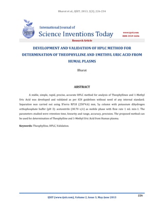 Bharat et al., IJSIT, 2013, 2(3), 226-234
IJSIT (www.ijsit.com), Volume 2, Issue 3, May-June 2013
226
DEVELOPMENT AND VALIDATION OF HPLC METHOD FOR
DETERMINATION OF THEOPHYLLINE AND 1METHYL URIC ACID FROM
HUMAL PLASMS
Bharat
ABSTRACT
A stable, simple, rapid, precise, accurate HPLC method for analysis of Theophyllinee and 1-Methyl
Uric Acid was developed and validated as per ICH guidelines without need of any internal standard.
Separation was carried out using X’terra RP18 (250*4.6) mm, 5µ column with potassium dihydrogen
orthophosphate buffer (pH 3): acetonitrile (30:70 v/v) as mobile phase with flow rate 1 mL min-1. The
parameters studied were retention time, linearity and range, accuracy, precision. The proposed method can
be used for determination of Theophylline and 1-Methyl Uric Acid from Human plasma.
Keywords: Theophylline, HPLC, Validation.
 