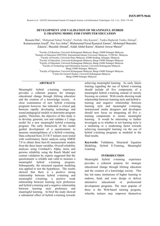 Rosseni et al. / (IJCSIT) International Journal of Computer Science a nd Information Technologies, Vol. 1 (3) , 2010, 179-184
DEVELOPMENT AND VALIDATION OF MEANINGFUL HYBRID
E-TRAINING MODEL FOR COMPUTER EDUCATION
Rosseni Din1
, Mohamad Sahari Nordin2
, Norlide Abu Kassim2
, Tunku Badariah Tunku Ahmad2
,
Kamaruzaman Jusoff3
, Nur Ayu Johar4
, Muhammad Faisal Kamarul Zaman5
, Mohamad Shanudin
Zakaria5
, Mazalah Ahmad6
, Aidah Abdul Karim7
, Khairul Anwar Mastor8
1
Faculty of Education, Universiti Kebangsaan Malaysia, Bangi, 43600 Selangor Malaysia
2
Institute of Education (INSTED), International Islamic University Malaysia, 53100 KL, Malaysia
3
Faculty of Forestry, Universiti Putra Malaysia, 43400 Serdang, Selangor, Malaysia
4
Faculty of Education, Universiti Kebangsaan Malaysia, Bangi 43600 Selangor Malaysia
5
Faculty of Education, Universiti Kebangsaan Malaysia, Bangi 43600 Selangor Malaysia
6
Faculty of Technology and Information Science, Universiti Kebangsaan Malaysia
Bangi 43600 Selangor, Malaysia
7
Faculty of Education, Universiti Kebangsaan Malaysia, Bangi 43600 Selangor Malaysia
8
Centre for General Studies, Universiti Kebangsaan Malaysia
Bangi 43600 Selangor Malaysia
___________________________________________________________________________________
ABSTRACT
Meaningful hybrid e-training experience
provides a coherent purpose for strategic
educational change through lifelong education
and the creation of a knowledge society. A
close examination of new hybrid e-training
programs however, has indicated a critical gap
between rapidly developing technology and
sound pedagogical models to determine program
quality. Therefore, the objective of this study is
to develop, generate, test and validate a 2 stage
model for a new meaningful hybrid e-training
program. The early framework of the model
guided development of a questionnaire to
measure meaningfulness of a hybrid e-training.
Data collected from 213 ICT trainers were tested
with confirmatory factor analysis using AMOS
7.0 to obtain three best-fit measurement models
from the three latent variables. Overall reliability
analyses using Cronbach’s Alpha, items and
persons reliability using the Rasch Model and
content validation by experts suggested that the
questionnaire is reliable and valid to measure a
meaningful hybrid e-training program.
Subsequently, the structural equation modeling
was applied to test the hypotheses. The results
showed that there is a positive strong
relationship between hybrid e-training and
meaningful e-training; a positive weak
relationship between learning style preference
and hybrid e-training and a negative relationship
between learning style preference and
meaningful learning. In brief the study showed
a substantial effect of hybrid e-training towards
achieving meaningful learning. As such, future
training regarding the use of hybrid e-training
should include all five components of a
meaningful hybrid e-training instead of merely
focusing on content. With results showing weak
relationship between learning style and hybrid e-
training and negative relationship between
learning style and meaningful e-training,
instructional media designers and developers
should now focus on integrating all five e-
training components to ensure meaningful
learning. It would be interesting to further
investigate as to whether or not learning style is
a mediating or a moderating factor towards
achieving meaningful learning via the use of
hybrid e-training programs as modeled in the
final results.
Keywords: Validation, Structural Equation
Modeling, Hybrid E-Training, Meaningful
Learning
INTRODUCTION
Meaningful hybrid e-training experience
provides a coherent purpose for strategic
educational change through lifelong education
and the creation of a knowledge society. This
has led many institutions of higher learning to
endorse, fund, and even design or deliver
alternative educational or professional
development programs. The most popular of
these is the Web-based training program,
whereby trainers may empower themselves
ISSN:0975-9646
 