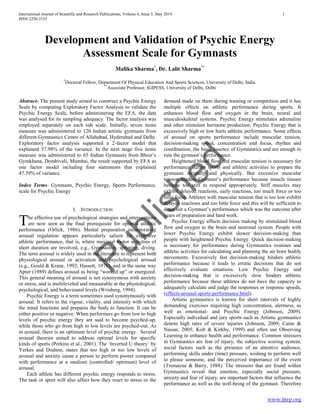 Published
International Journal of Scientific and Research Publications, Volume 4, Issue 5, May 2014 1
ISSN 2250-3153
www.ijsrp.org
Development and Validation of Psychic Energy
Assessment Scale for Gymnasts
Malika Sharma*
, Dr. Lalit Sharma**
*
Doctoral Fellow, Department Of Physical Education And Sports Sciences, University of Delhi, India.
**
Associate Professor, IGIPESS, University of Delhi, Delhi
Abstract- The present study aimed to construct a Psychic Energy
Scale by computing Exploratory Factor Analysis to validate the
Psychic Energy Scale, before administering the EFA, the data
was analysed for its sampling adequacy. The factor analysis was
employed separately on each sub scale. Initially, seven items
measure was administered to 120 Indian artistic gymnasts from
different Gymnastics Centre of Allahabad, Hyderabad and Delhi.
Exploratory factor analysis supported a 2-factor model that
explained 57.98% of the variance. In the next stage five items
measure was administered to 65 Indian Gymnasts from Bhoir’s
Gymkhana, Dombivali, Mumbai, the result supported by EFA as
one factor model including four statements that explained
47.39% of variance.
Index Terms- Gymnasts, Psychic Energy, Sports Performance,
scale for Psychic Energy
I. INTRODUCTION
he effective use of psychological strategies and interventions
are now seen as the final prerequisite for optimal athletic
performance (Orlick, 1986). Mental preparation incorporating
arousal regulation appears particularly salient for explosive
athletic performance, that is, where maximal motor activities of
short duration are involved, e.g., Gymnastics, sprinting, diving.
The term arousal is widely used in the literature to represent both
physiological arousal or activation and psychological arousal
(e.g., Gould & Krane, 1992; Hassett, 1978), and in the same way
Apter (1989) defines arousal as being “worked up” or energized.
This general meaning of arousal is not synonymous with anxiety
or stress, and is multileveled and measurable at the physiological,
psychological, and behavioural levels (Wrisberg, 1994).
Psychic Energy is a term sometimes used synonymously with
arousal. It refers to the vigour, vitality, and intensity with which
the mind functions and prepares the body to function. It can be
either positive or negative. When performers go from low to high
levels of psychic energy they are said to become psyched-up;
while those who go from high to low levels are psyched-out. As
in arousal, there is an optimum level of psychic energy. Several
arousal theories aimed to address optimal levels for specific
kinds of sports (Perkins et al., 2001). The ‘Inverted U theory’ by
Yerkes and Dodson, states that too high or too low levels of
arousal and anxiety cause a person to perform poorer compared
with performance at a medium (controlled/ optimum) level of
arousal.
Each athlete has different psychic energy responds to stress.
The task or sport will also affect how they react to stress or the
demand made on them during training or competition and it has
multiple effects on athletic performance during sports. It
enhances blood flow and oxygen in the brain, neural and
musculoskeletal systems. Psychic Energy stimulates adrenaline
and other stimulant hormone production. Psychic Energy that is
excessively high or low hurts athletic performance. Some effects
of arousal on sports performance include muscular tension,
decision-making speed, concentration and focus, rhythm and
coordination, the basic essence of Gymnastics and are enough to
ruin the gymnast’s performance.
Heightened blood flow and muscular tension is necessary for
performance during sports and athletic activities to prepare the
gymnasts mentally and physically. But excessive muscular
tension hinders Gymnast’s performance because muscle tissues
become too stiff to respond appropriately. Stiff muscles may
exhibit delayed reactions, early reactions, too much force or too
little force. Athletes with muscular tension that is too low exhibit
delayed reactions and too little force and this will be sufficient to
drain out a Gymnast’s performance which was the outcome after
years of preparation and hard work.
Psychic Energy affects decision making by stimulated blood
flow and oxygen to the brain and neuronal system. People with
lower Psychic Energy exhibit slower decision-making than
people with heightened Psychic Energy. Quick decision-making
is necessary for performance during Gymnastics routines and
athletic activities for calculating and planning the air born bodily
movements. Excessively fast decision-making hinders athletic
performance because it leads to erratic decisions that do not
effectively evaluate situations. Low Psychic Energy and
decision-making that is excessively slow hinders athletic
performance because these athletes do not have the capacity to
adequately calculate and judge the responses or response speeds,
(effects-arousal-sports-performance.html).
Artistic gymnastics is known for short intervals of highly
demanding exercises requiring high concentration, alertness, as
well as emotional- and Psychic Energy (Johnson, 2009).
Especially individual and jury sports such as Artistic gymnastics
denote high rates of severe injuries (Johnson, 2009; Caine &
Nassar, 2005; Kolt & Kirkby, 1999) and often use Observing
Learning to enhance health and performance. Common stressors
in Gymnastics are fear of injury, the subjective scoring system,
social factors such as the presence of an attentive audience,
performing skills under (time) pressure, wishing to perform well
to please someone, and the perceived importance of the event
(Tremayne & Barry, 1988). The stressors that are found within
Gymnastics reveal that emotion, especially social pressure,
anxiety and fear of injury, are important factors that influence the
performance as well as the well-being of the gymnast. Therefore
T
 